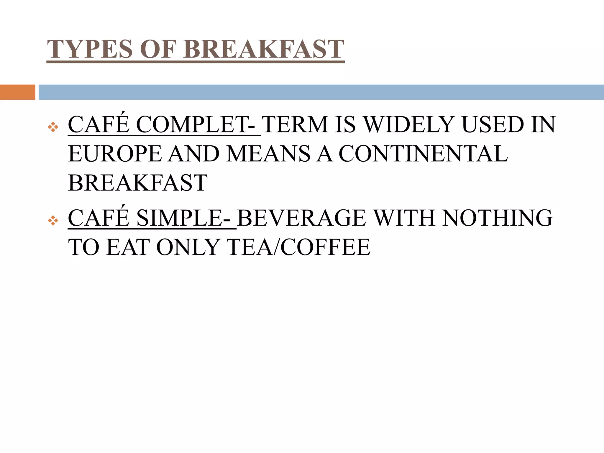 TYPES OF BREAKFAST
 CAFÉ COMPLET- TERM IS WIDELY USED IN
EUROPE AND MEANS A CONTINENTAL
BREAKFAST
 CAFÉ SIMPLE- BEVERAGE WITH NOTHING
TO EAT ONLY TEA/COFFEE
 