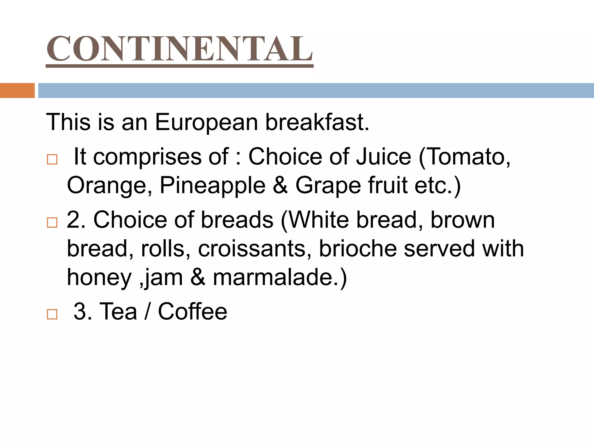 CONTINENTAL
This is an European breakfast.
 It comprises of : Choice of Juice (Tomato,
Orange, Pineapple & Grape fruit etc.)
 2. Choice of breads (White bread, brown
bread, rolls, croissants, brioche served with
honey ,jam & marmalade.)
 3. Tea / Coffee
 