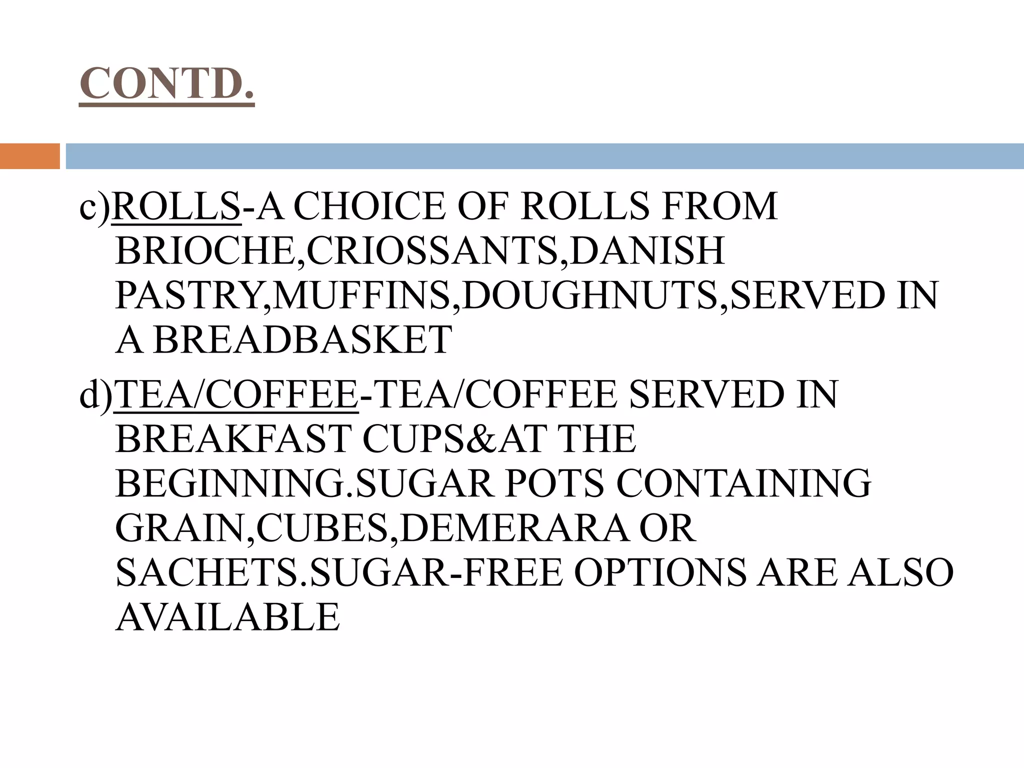 CONTD.
c)ROLLS-A CHOICE OF ROLLS FROM
BRIOCHE,CRIOSSANTS,DANISH
PASTRY,MUFFINS,DOUGHNUTS,SERVED IN
A BREADBASKET
d)TEA/COFFEE-TEA/COFFEE SERVED IN
BREAKFAST CUPS&AT THE
BEGINNING.SUGAR POTS CONTAINING
GRAIN,CUBES,DEMERARA OR
SACHETS.SUGAR-FREE OPTIONS ARE ALSO
AVAILABLE
 