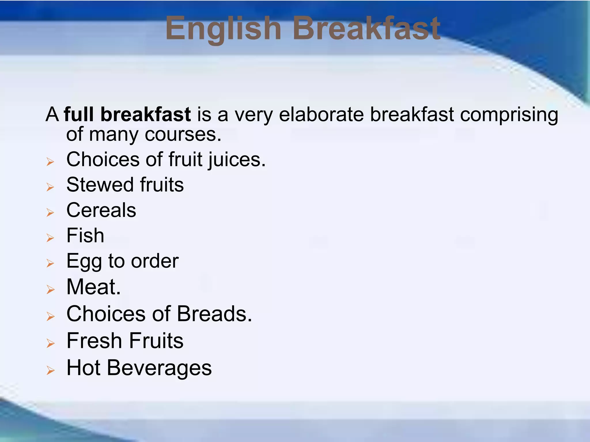 English Breakfast
A full breakfast is a very elaborate breakfast comprising
of many courses.
 Choices of fruit juices.
 Stewed fruits
 Cereals
 Fish
 Egg to order
 Meat.
 Choices of Breads.
 Fresh Fruits
 Hot Beverages
 