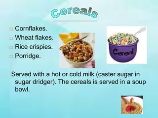  Cornflakes.
 Wheat flakes.
 Rice crispies.
 Porridge.
Served with a hot or cold milk (caster sugar in
sugar dridger). The cereals is served in a soup
bowl.
 