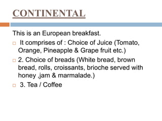 CONTINENTAL
This is an European breakfast.
 It comprises of : Choice of Juice (Tomato,
Orange, Pineapple & Grape fruit etc.)
 2. Choice of breads (White bread, brown
bread, rolls, croissants, brioche served with
honey ,jam & marmalade.)
 3. Tea / Coffee
 