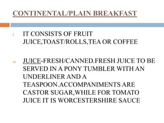 CONTINENTAL/PLAIN BREAKFAST
I. IT CONSISTS OF FRUIT
JUICE,TOAST/ROLLS,TEA OR COFFEE
a) JUICE-FRESH/CANNED.FRESH JUICE TO BE
SERVED IN A PONY TUMBLER WITH AN
UNDERLINER AND A
TEASPOON.ACCOMPANIMENTS ARE
CASTOR SUGAR,WHILE FOR TOMATO
JUICE IT IS WORCESTERSHIRE SAUCE
 