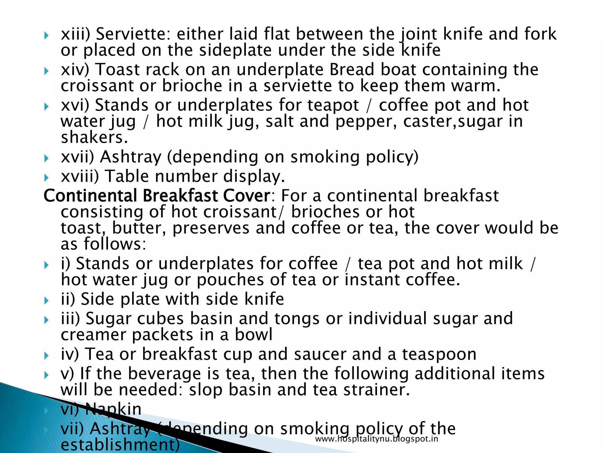  xiii) Serviette: either laid flat between the joint knife and fork
  or placed on the sideplate under the side knife
 xiv) Toast rack on an underplate Bread boat containing the
  croissant or brioche in a serviette to keep them warm.
 xvi) Stands or underplates for teapot / coffee pot and hot
  water jug / hot milk jug, salt and pepper, caster,sugar in
  shakers.
 xvii) Ashtray (depending on smoking policy)
 xviii) Table number display.
Continental Breakfast Cover: For a continental breakfast
  consisting of hot croissant/ brioches or hot
  toast, butter, preserves and coffee or tea, the cover would be
  as follows:
 i) Stands or underplates for coffee / tea pot and hot milk /
  hot water jug or pouches of tea or instant coffee.
 ii) Side plate with side knife
 iii) Sugar cubes basin and tongs or individual sugar and
  creamer packets in a bowl
 iv) Tea or breakfast cup and saucer and a teaspoon
 v) If the beverage is tea, then the following additional items
  will be needed: slop basin and tea strainer.
 vi) Napkin
 vii) Ashtray (depending on smoking policy of the
  establishment)
                                      www.hospitalitynu.blogspot.in
 