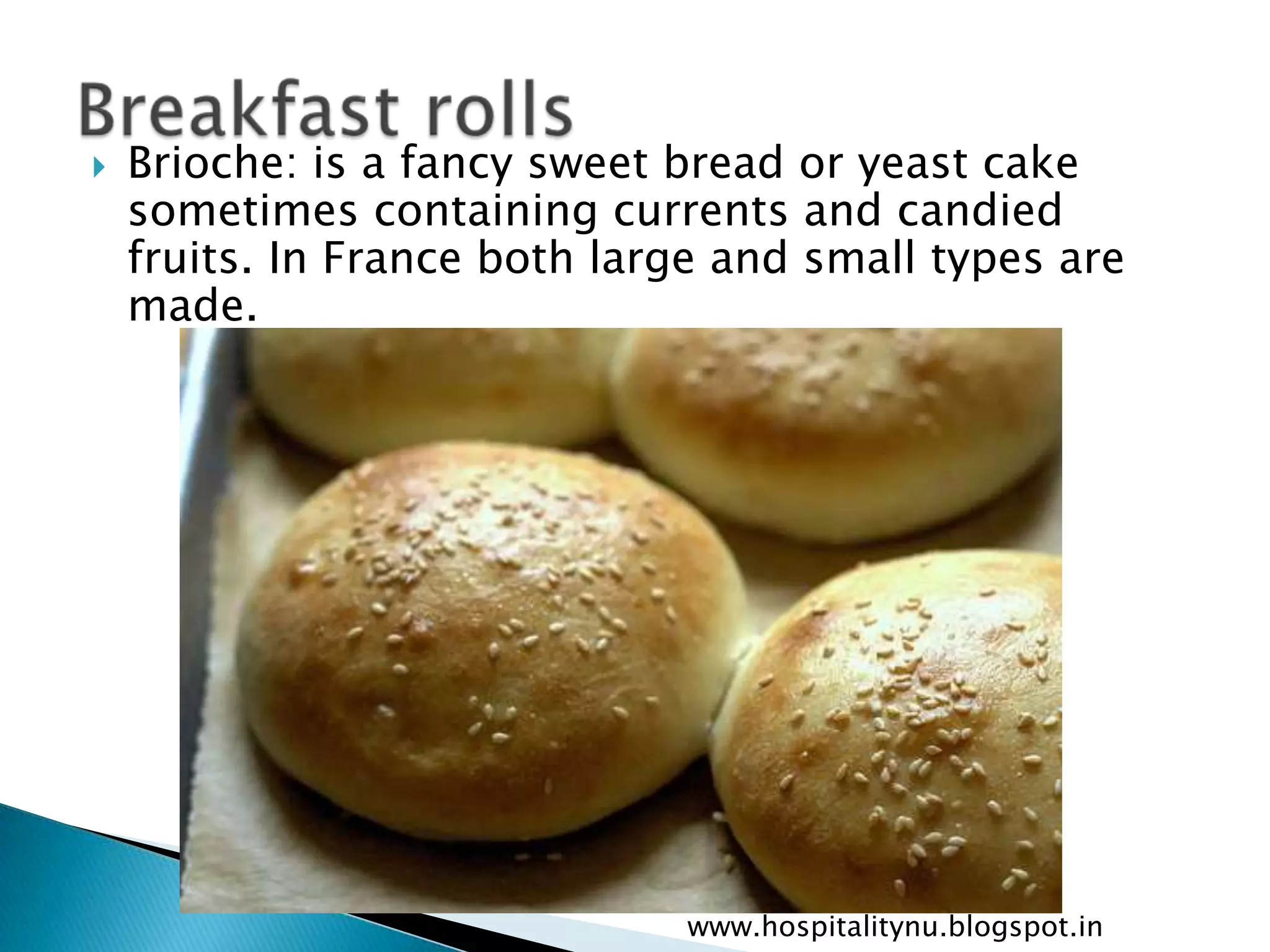    Brioche: is a fancy sweet bread or yeast cake
    sometimes containing currents and candied
    fruits. In France both large and small types are
    made.




                              www.hospitalitynu.blogspot.in
 