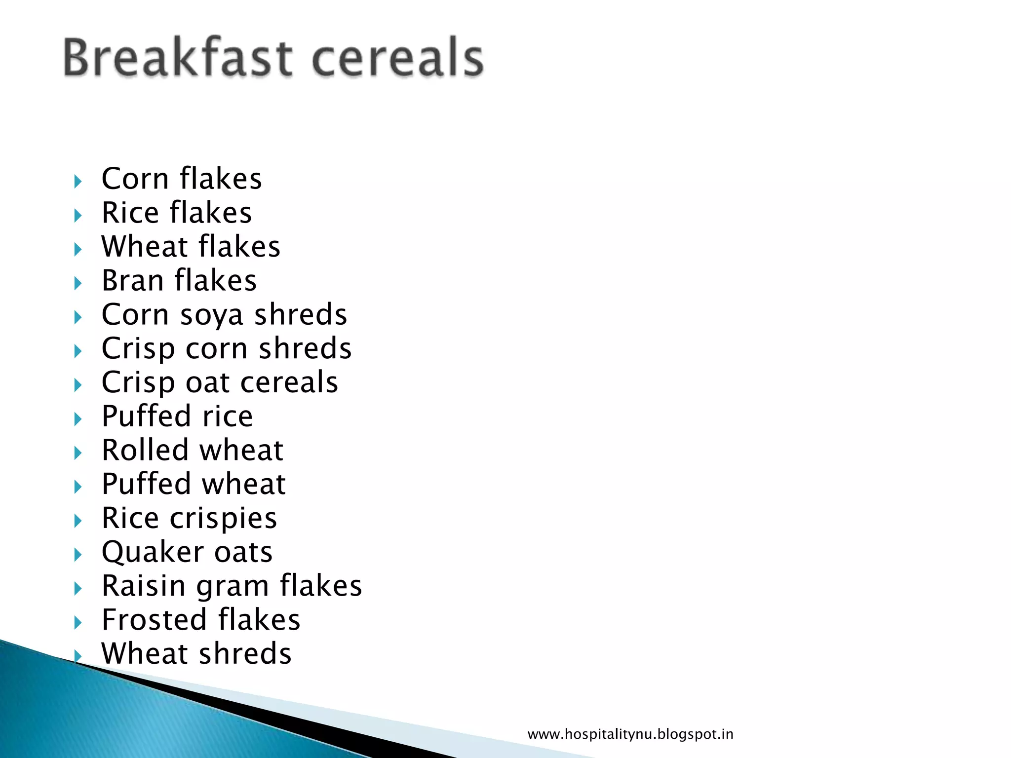    Corn flakes
   Rice flakes
   Wheat flakes
   Bran flakes
   Corn soya shreds
   Crisp corn shreds
   Crisp oat cereals
   Puffed rice
   Rolled wheat
   Puffed wheat
   Rice crispies
   Quaker oats
   Raisin gram flakes
   Frosted flakes
   Wheat shreds

                         www.hospitalitynu.blogspot.in
 