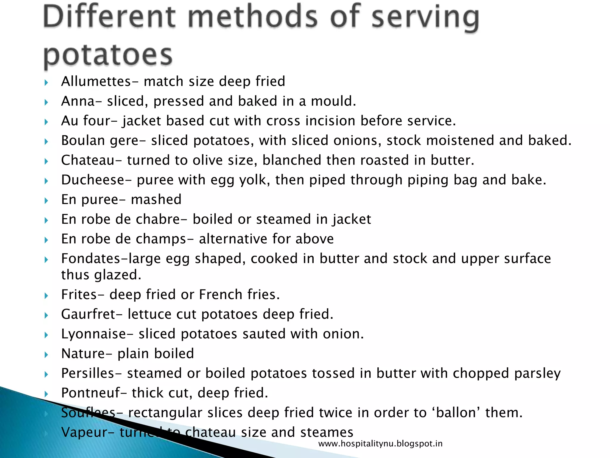    Allumettes- match size deep fried
   Anna- sliced, pressed and baked in a mould.
   Au four- jacket based cut with cross incision before service.
   Boulan gere- sliced potatoes, with sliced onions, stock moistened and baked.
   Chateau- turned to olive size, blanched then roasted in butter.
   Ducheese- puree with egg yolk, then piped through piping bag and bake.
   En puree- mashed
   En robe de chabre- boiled or steamed in jacket
   En robe de champs- alternative for above
   Fondates-large egg shaped, cooked in butter and stock and upper surface
    thus glazed.
   Frites- deep fried or French fries.
   Gaurfret- lettuce cut potatoes deep fried.
   Lyonnaise- sliced potatoes sauted with onion.
   Nature- plain boiled
   Persilles- steamed or boiled potatoes tossed in butter with chopped parsley
   Pontneuf- thick cut, deep fried.
   Souflees- rectangular slices deep fried twice in order to ‘ballon’ them.
   Vapeur- turned to chateau size and steames
                                          www.hospitalitynu.blogspot.in
 