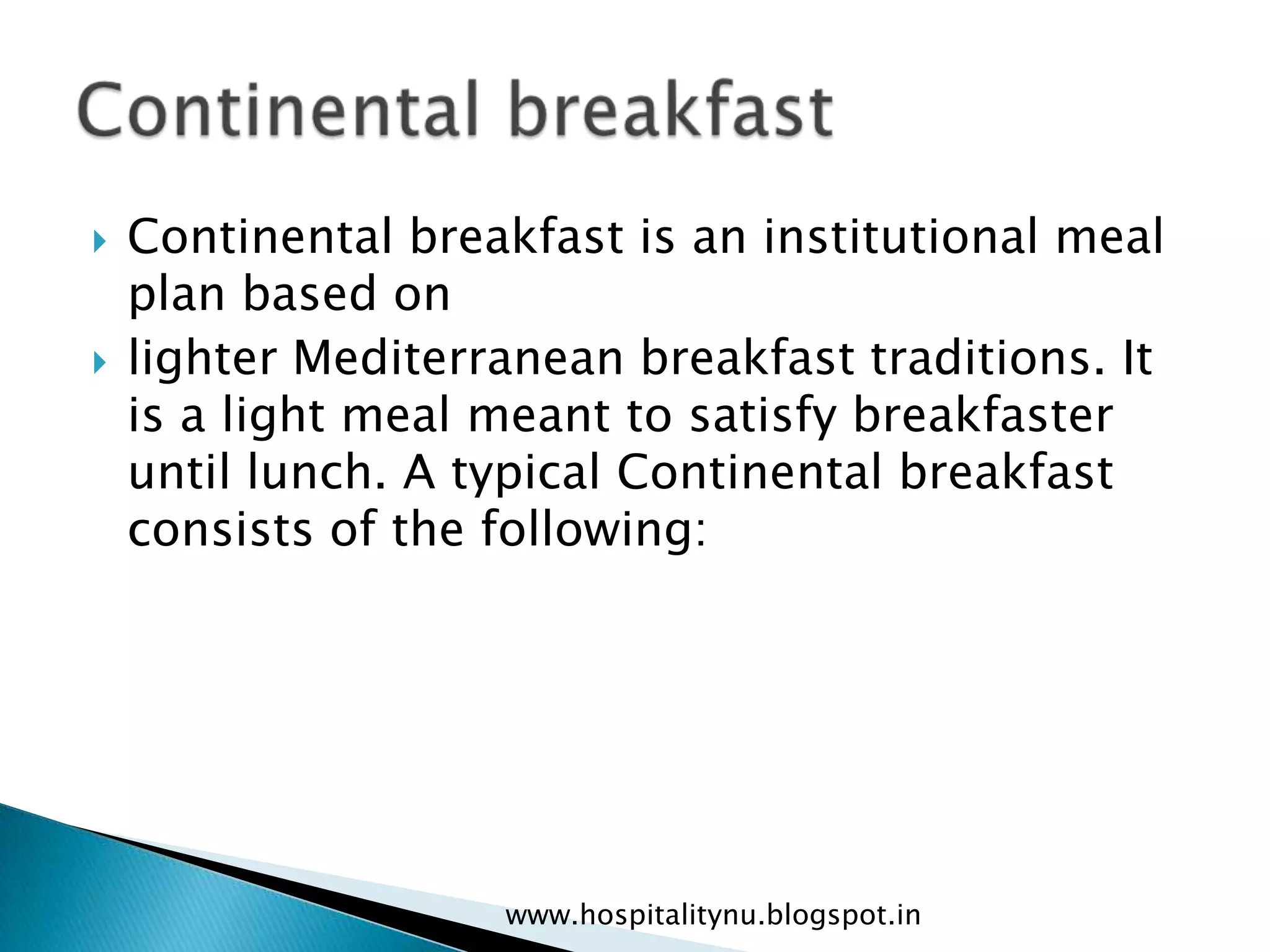    Continental breakfast is an institutional meal
    plan based on
   lighter Mediterranean breakfast traditions. It
    is a light meal meant to satisfy breakfaster
    until lunch. A typical Continental breakfast
    consists of the following:




                    www.hospitalitynu.blogspot.in
 