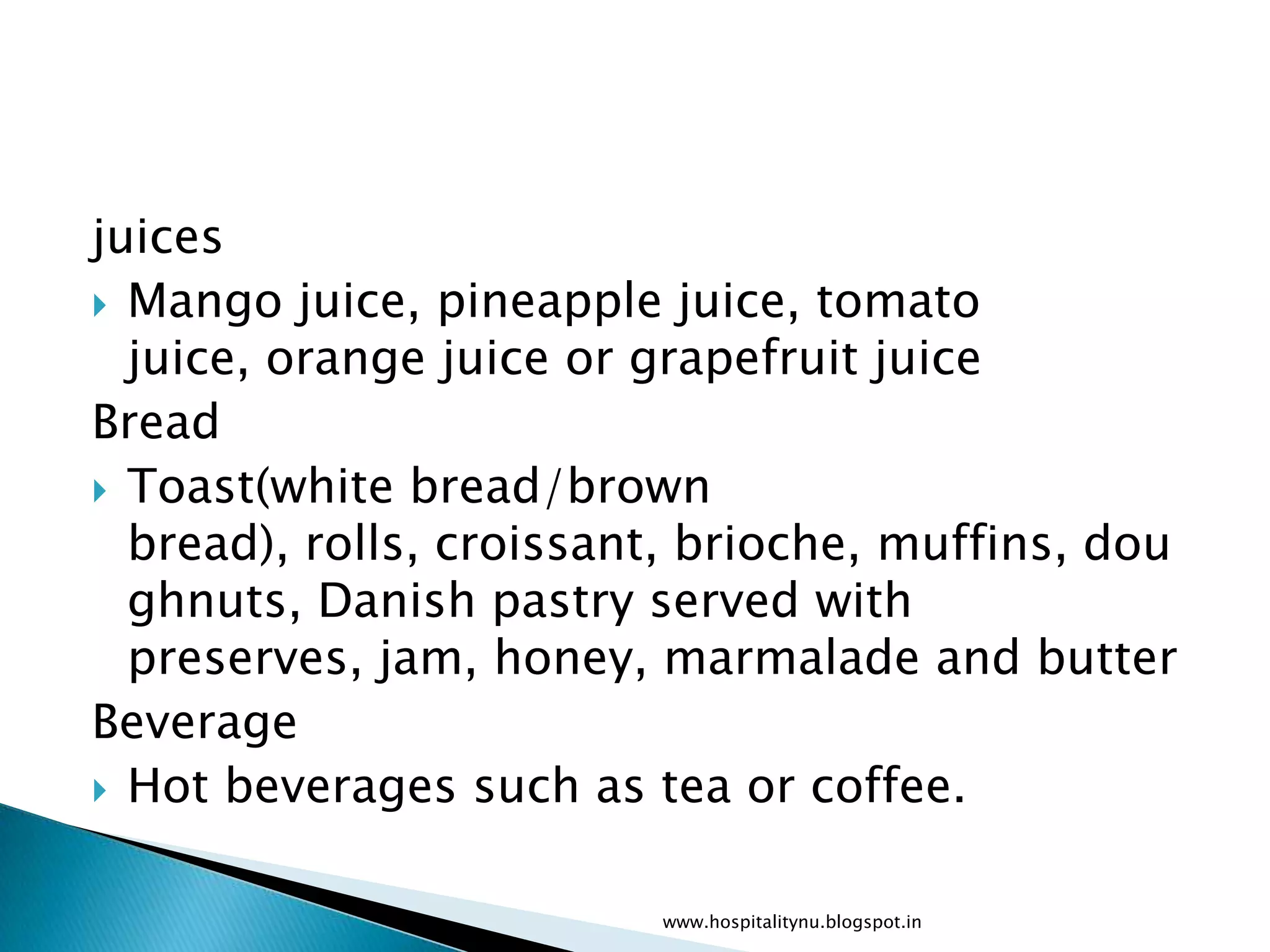 juices
 Mango juice, pineapple juice, tomato
  juice, orange juice or grapefruit juice
Bread
 Toast(white bread/brown
  bread), rolls, croissant, brioche, muffins, dou
  ghnuts, Danish pastry served with
  preserves, jam, honey, marmalade and butter
Beverage
 Hot beverages such as tea or coffee.


                         www.hospitalitynu.blogspot.in
 