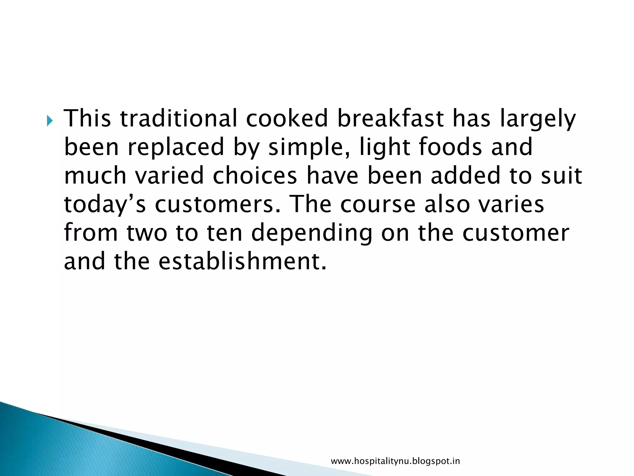    This traditional cooked breakfast has largely
    been replaced by simple, light foods and
    much varied choices have been added to suit
    today’s customers. The course also varies
    from two to ten depending on the customer
    and the establishment.




                           www.hospitalitynu.blogspot.in
 