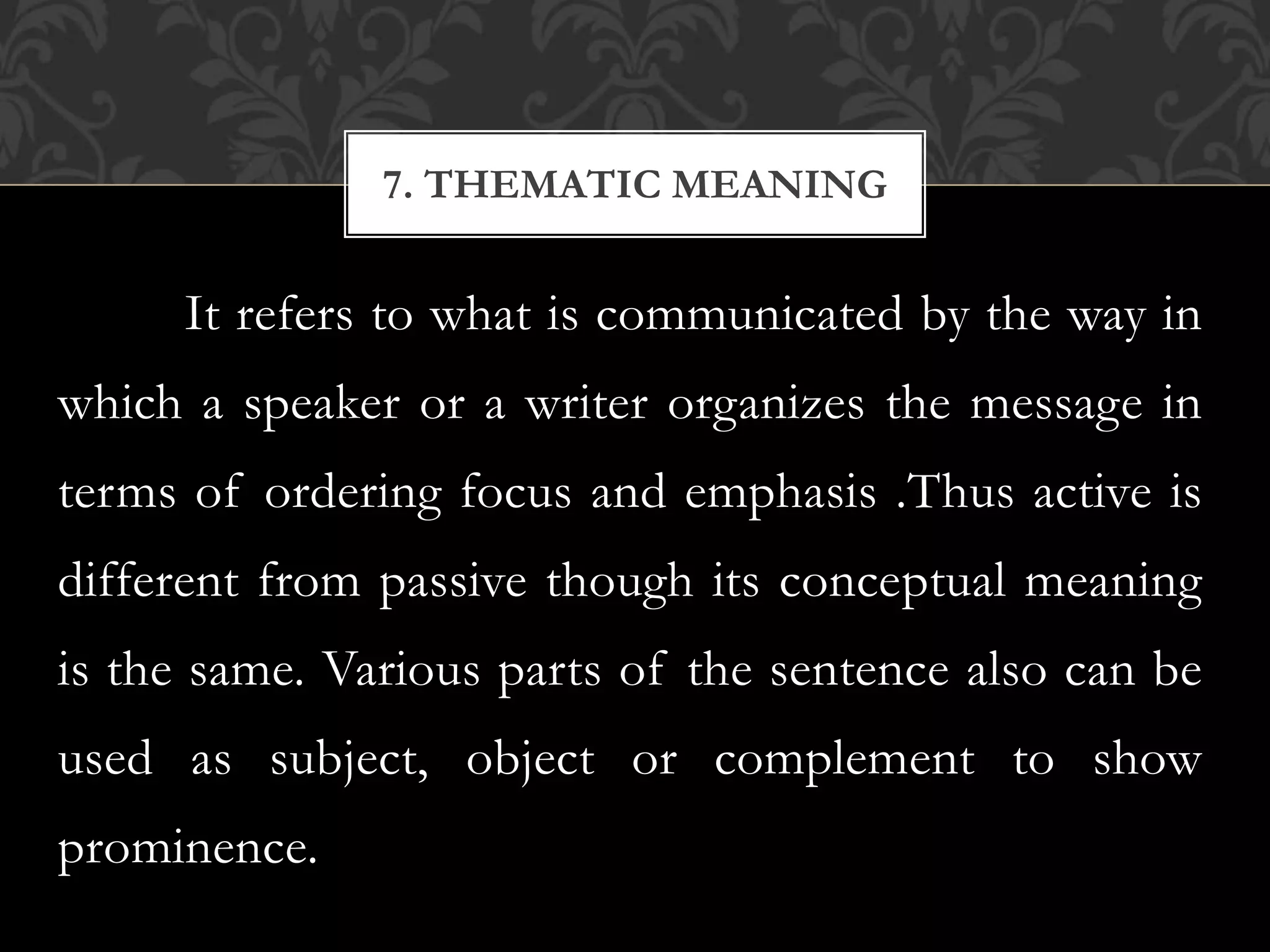 It refers to what is communicated by the way in
which a speaker or a writer organizes the message in
terms of ordering focus and emphasis .Thus active is
different from passive though its conceptual meaning
is the same. Various parts of the sentence also can be
used as subject, object or complement to show
prominence.
7. THEMATIC MEANING
 