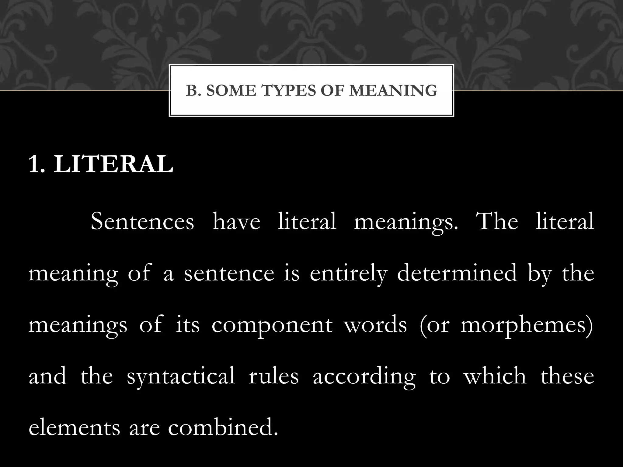 1. LITERAL
Sentences have literal meanings. The literal
meaning of a sentence is entirely determined by the
meanings of its component words (or morphemes)
and the syntactical rules according to which these
elements are combined.
B. SOME TYPES OF MEANING
 