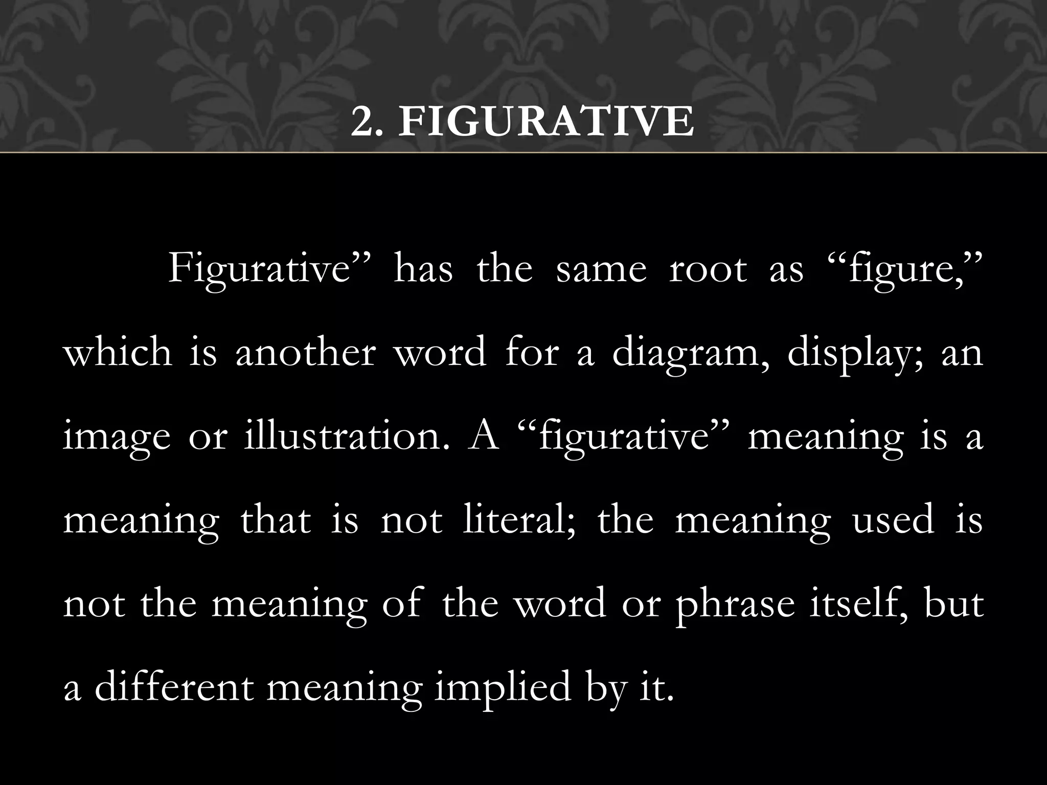 2. FIGURATIVE
Figurative” has the same root as “figure,”
which is another word for a diagram, display; an
image or illustration. A “figurative” meaning is a
meaning that is not literal; the meaning used is
not the meaning of the word or phrase itself, but
a different meaning implied by it.
 