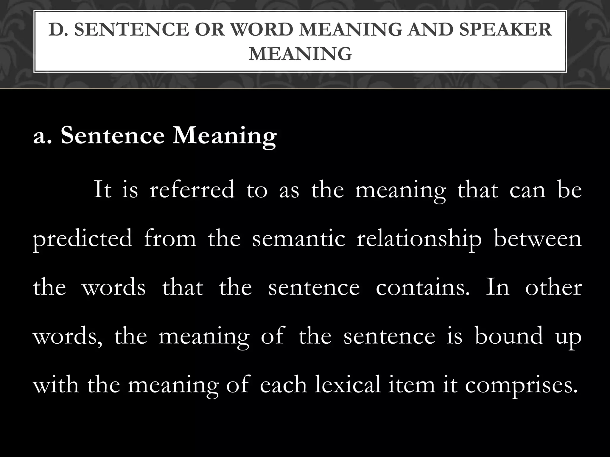a. Sentence Meaning
It is referred to as the meaning that can be
predicted from the semantic relationship between
the words that the sentence contains. In other
words, the meaning of the sentence is bound up
with the meaning of each lexical item it comprises.
D. SENTENCE OR WORD MEANING AND SPEAKER
MEANING
 