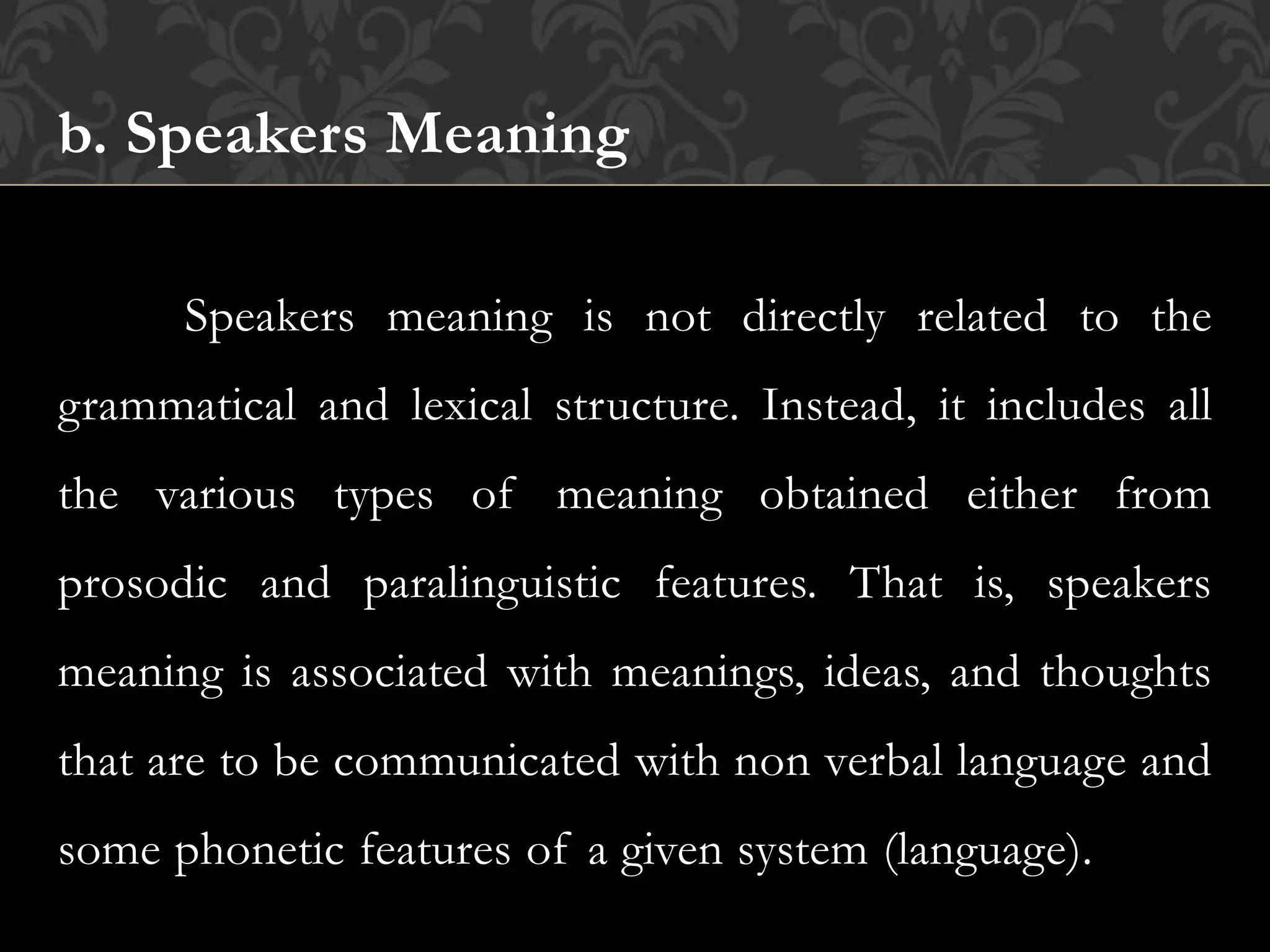 b. Speakers Meaning
Speakers meaning is not directly related to the
grammatical and lexical structure. Instead, it includes all
the various types of meaning obtained either from
prosodic and paralinguistic features. That is, speakers
meaning is associated with meanings, ideas, and thoughts
that are to be communicated with non verbal language and
some phonetic features of a given system (language).
 