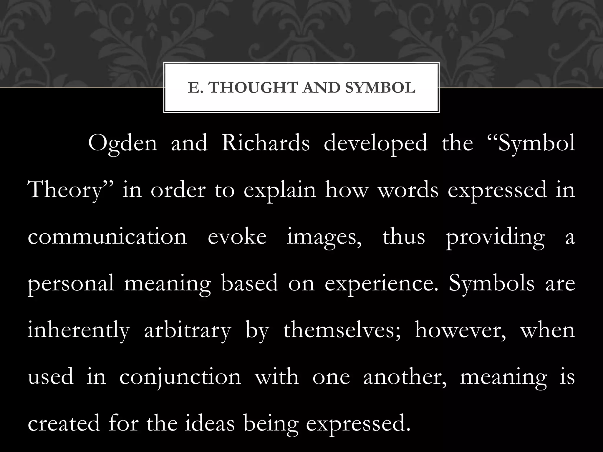 Ogden and Richards developed the “Symbol
Theory” in order to explain how words expressed in
communication evoke images, thus providing a
personal meaning based on experience. Symbols are
inherently arbitrary by themselves; however, when
used in conjunction with one another, meaning is
created for the ideas being expressed.
E. THOUGHT AND SYMBOL
 