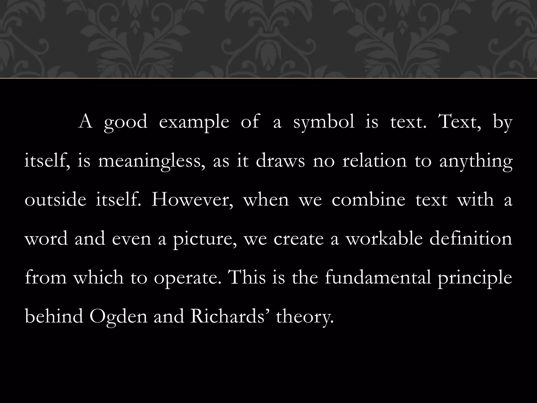 A good example of a symbol is text. Text, by
itself, is meaningless, as it draws no relation to anything
outside itself. However, when we combine text with a
word and even a picture, we create a workable definition
from which to operate. This is the fundamental principle
behind Ogden and Richards’ theory.
 
