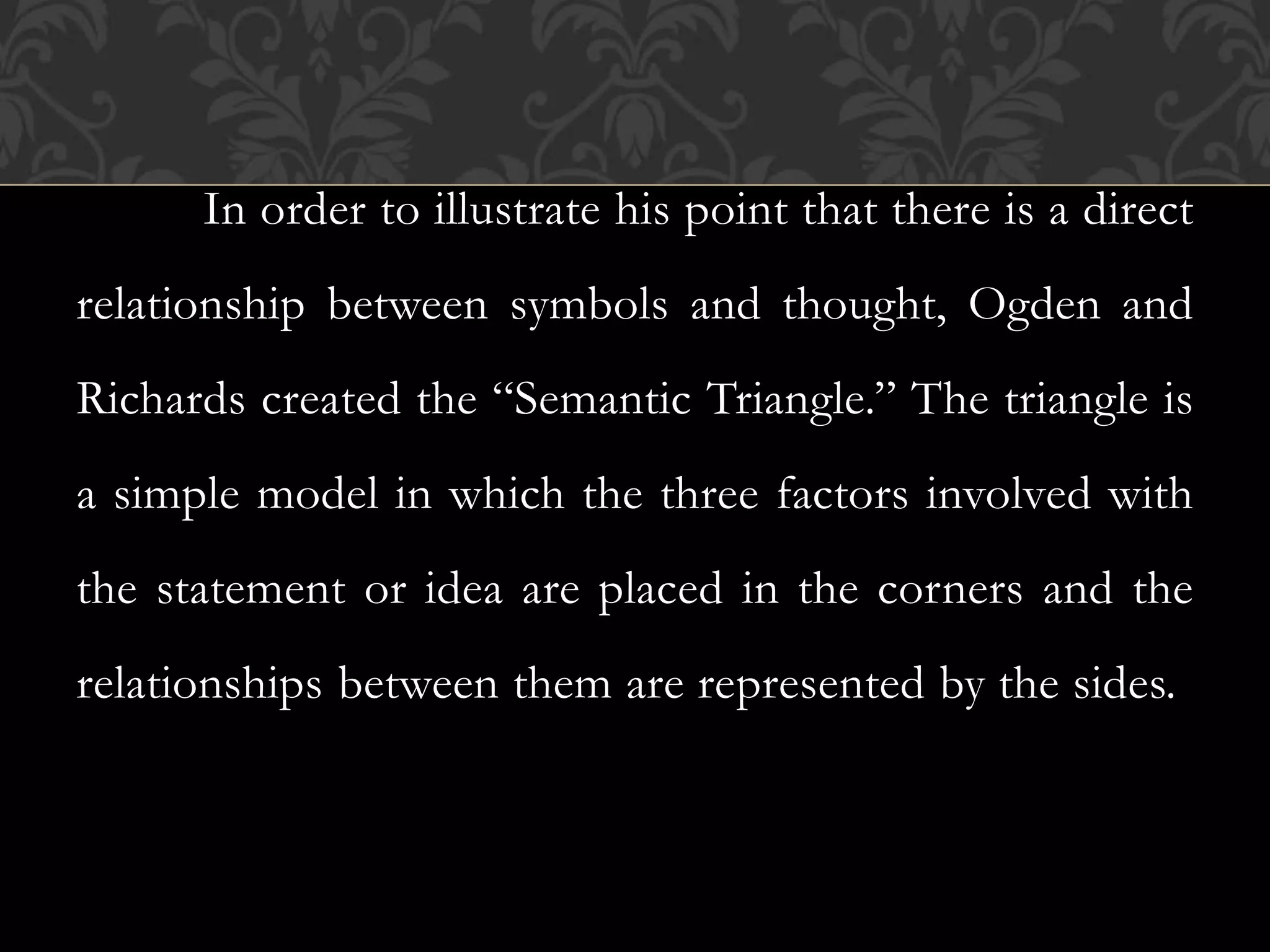 In order to illustrate his point that there is a direct
relationship between symbols and thought, Ogden and
Richards created the “Semantic Triangle.” The triangle is
a simple model in which the three factors involved with
the statement or idea are placed in the corners and the
relationships between them are represented by the sides.
 