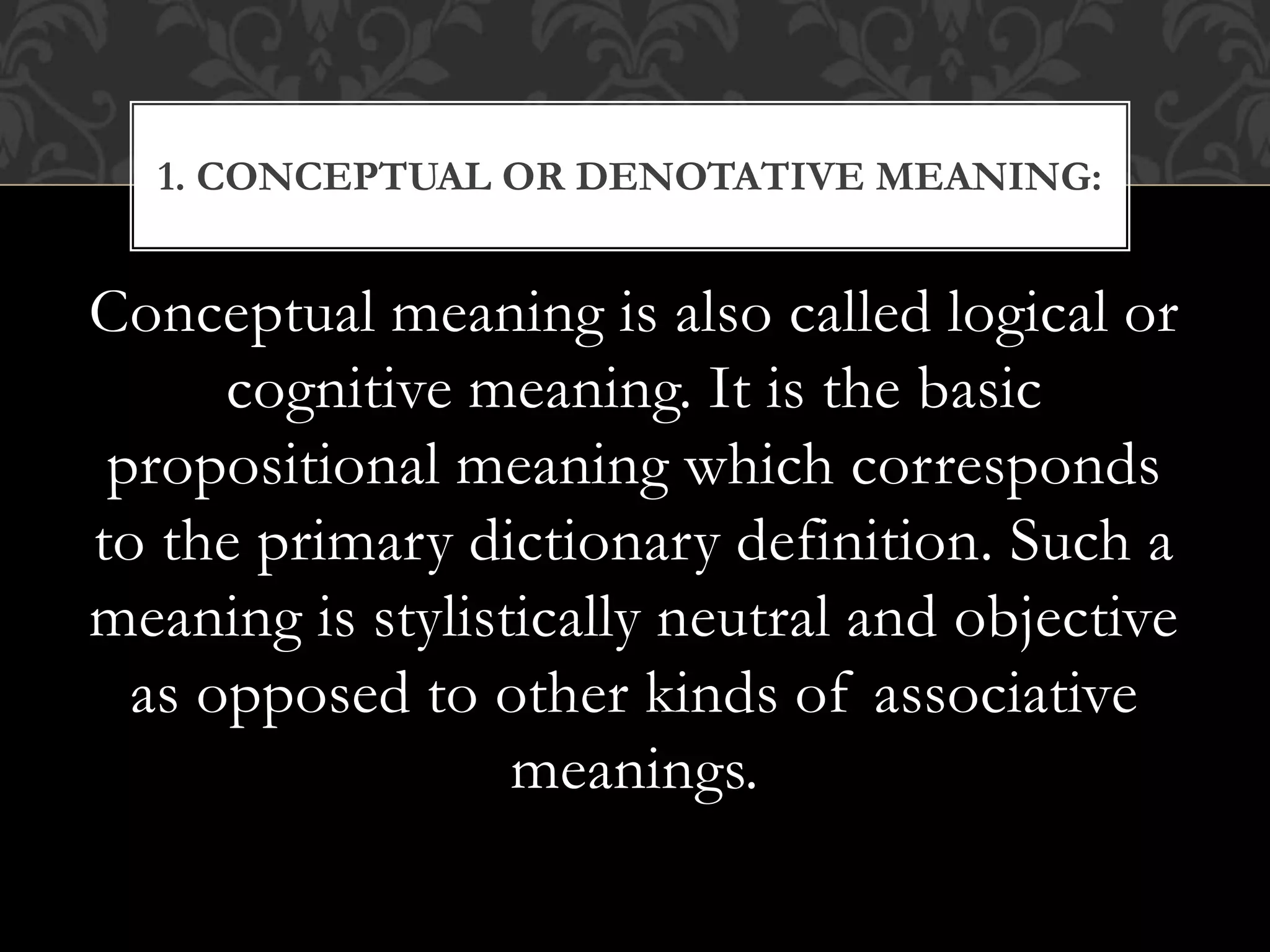 Conceptual meaning is also called logical or
cognitive meaning. It is the basic
propositional meaning which corresponds
to the primary dictionary definition. Such a
meaning is stylistically neutral and objective
as opposed to other kinds of associative
meanings.
1. CONCEPTUAL OR DENOTATIVE MEANING:
 