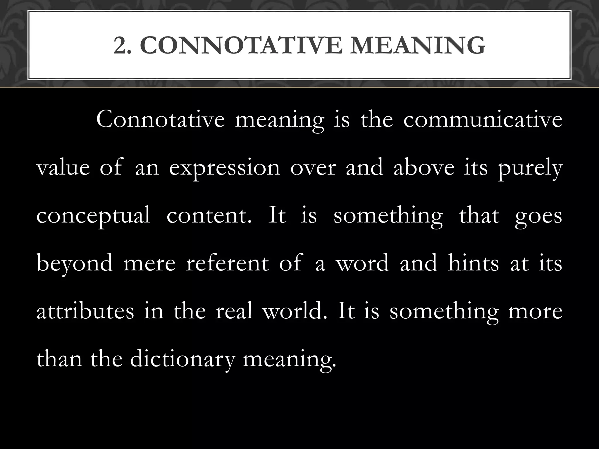 Connotative meaning is the communicative
value of an expression over and above its purely
conceptual content. It is something that goes
beyond mere referent of a word and hints at its
attributes in the real world. It is something more
than the dictionary meaning.
2. CONNOTATIVE MEANING
 