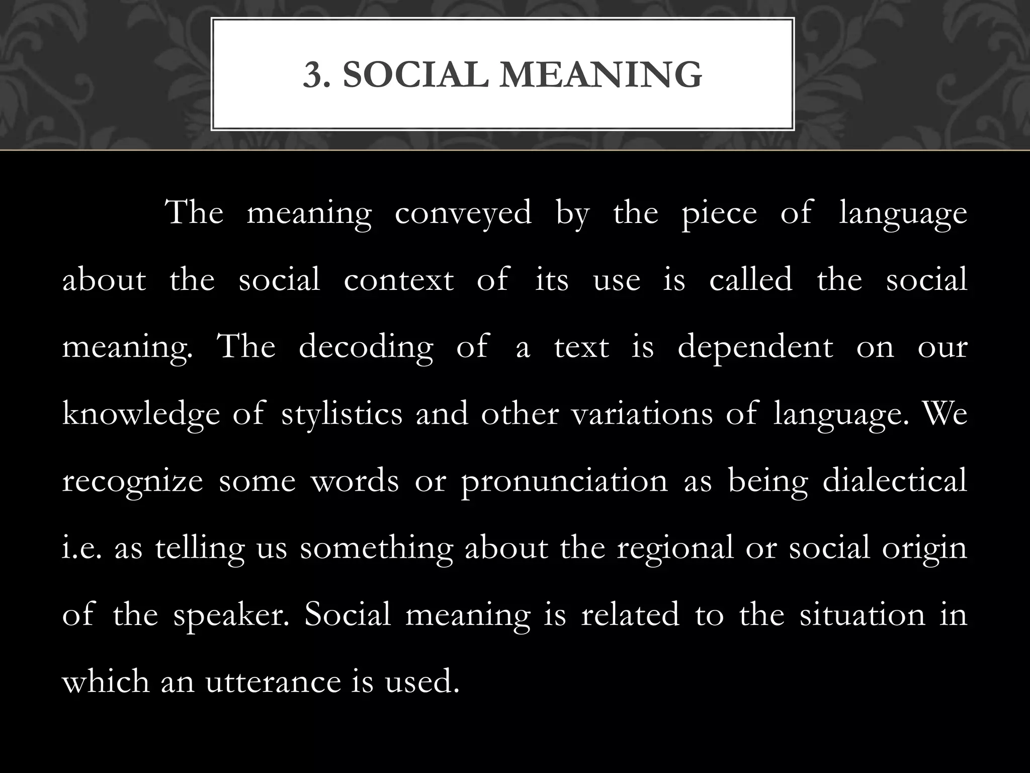 The meaning conveyed by the piece of language
about the social context of its use is called the social
meaning. The decoding of a text is dependent on our
knowledge of stylistics and other variations of language. We
recognize some words or pronunciation as being dialectical
i.e. as telling us something about the regional or social origin
of the speaker. Social meaning is related to the situation in
which an utterance is used.
3. SOCIAL MEANING
 
