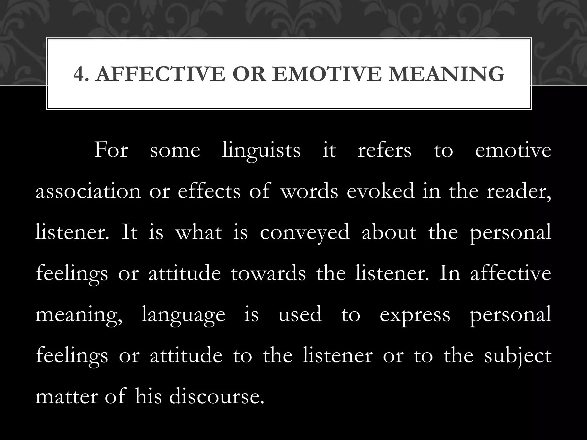 For some linguists it refers to emotive
association or effects of words evoked in the reader,
listener. It is what is conveyed about the personal
feelings or attitude towards the listener. In affective
meaning, language is used to express personal
feelings or attitude to the listener or to the subject
matter of his discourse.
4. AFFECTIVE OR EMOTIVE MEANING
 
