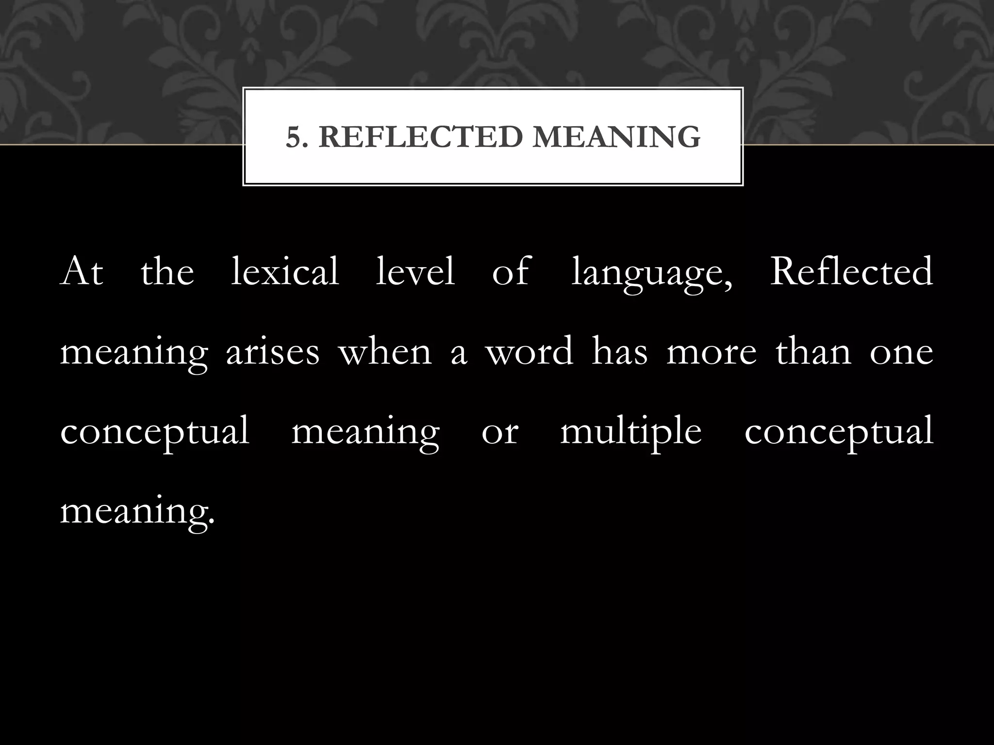 At the lexical level of language, Reflected
meaning arises when a word has more than one
conceptual meaning or multiple conceptual
meaning.
5. REFLECTED MEANING
 