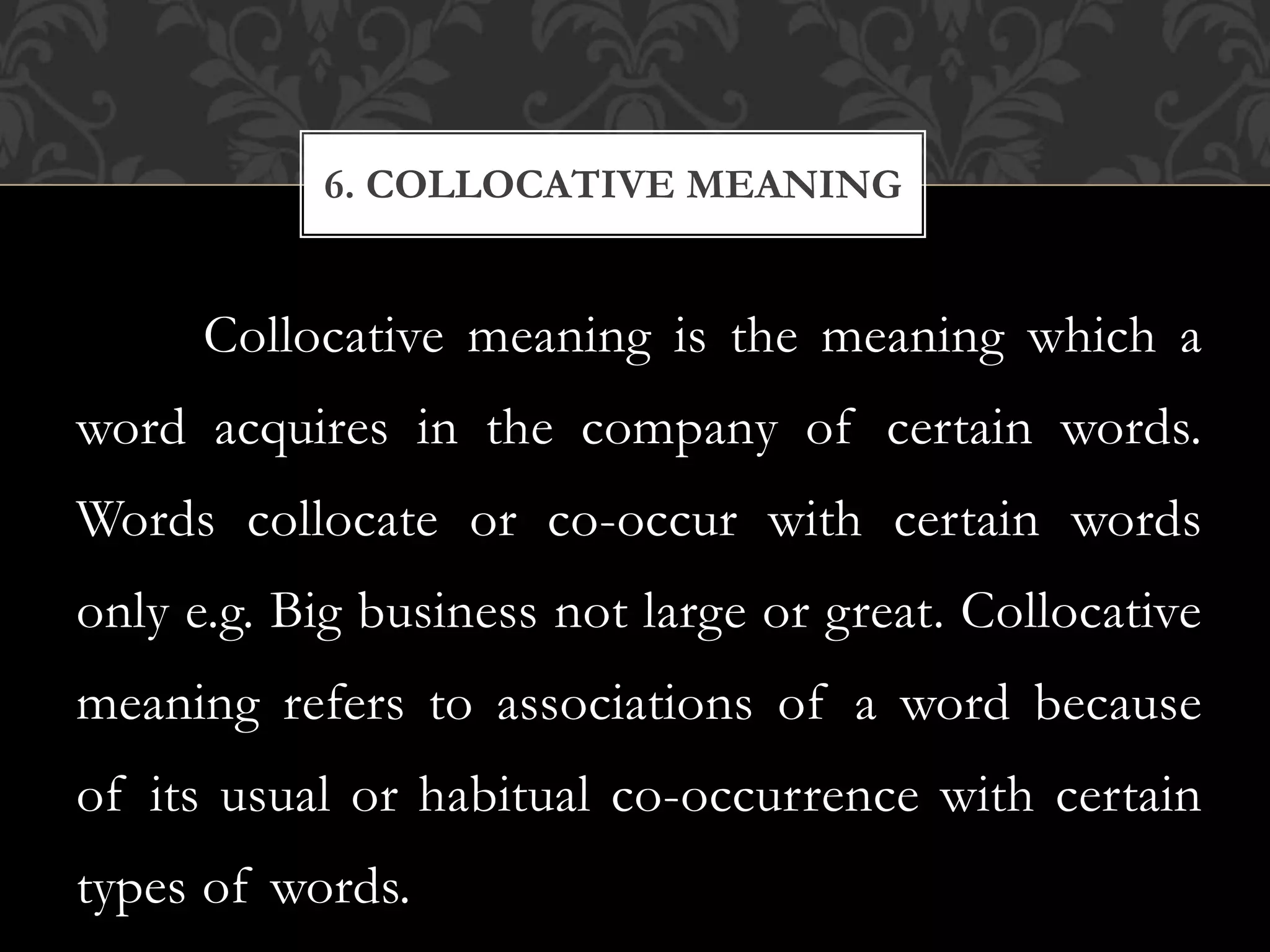 Collocative meaning is the meaning which a
word acquires in the company of certain words.
Words collocate or co-occur with certain words
only e.g. Big business not large or great. Collocative
meaning refers to associations of a word because
of its usual or habitual co-occurrence with certain
types of words.
6. COLLOCATIVE MEANING
 