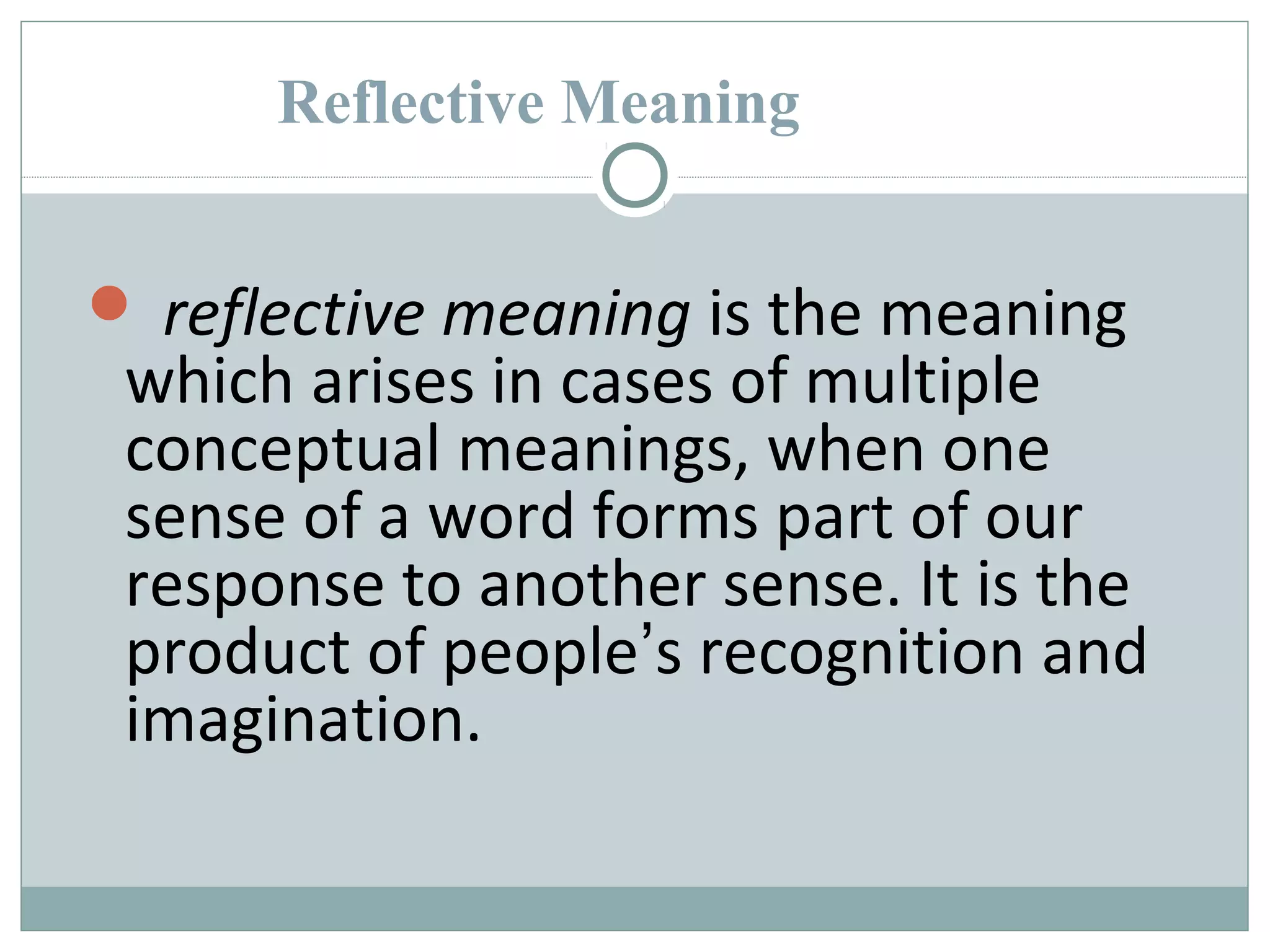 Reflective Meaning 
 reflective meaning is the meaning 
which arises in cases of multiple 
conceptual meanings, when one 
sense of a word forms part of our 
response to another sense. It is the 
product of people’s recognition and 
imagination. 
 