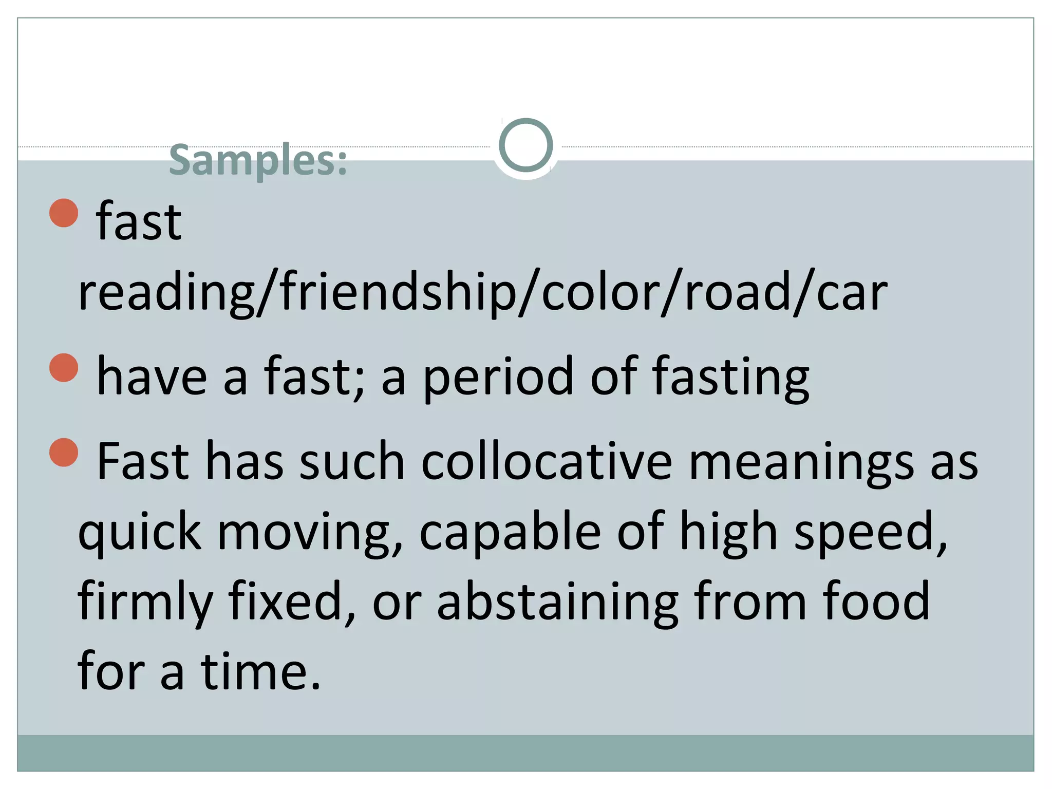 Samples: 
fast 
reading/friendship/color/road/car 
have a fast; a period of fasting 
Fast has such collocative meanings as 
quick moving, capable of high speed, 
firmly fixed, or abstaining from food 
for a time. 
 