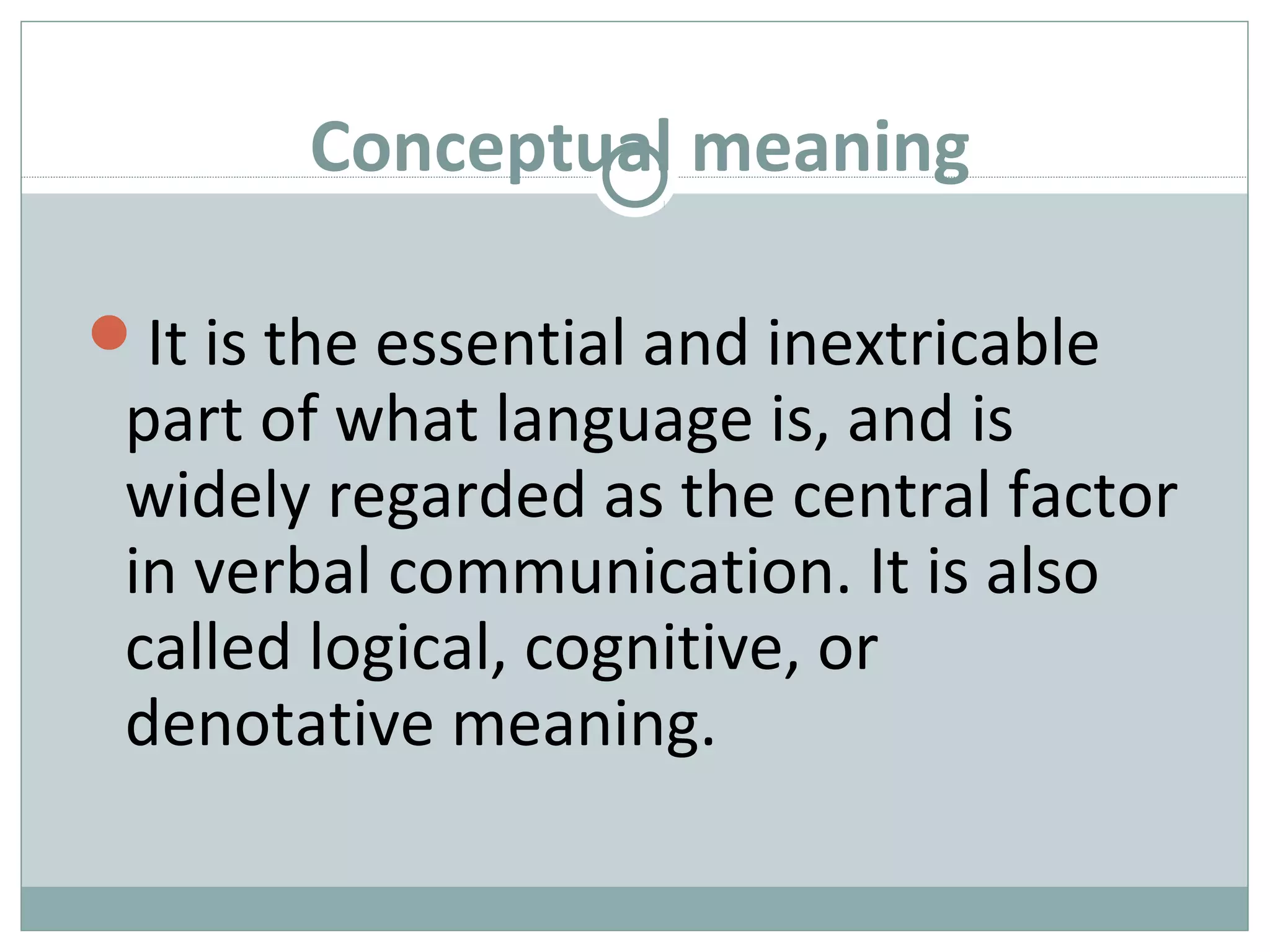 Conceptual meaning 
It is the essential and inextricable 
part of what language is, and is 
widely regarded as the central factor 
in verbal communication. It is also 
called logical, cognitive, or 
denotative meaning. 
 