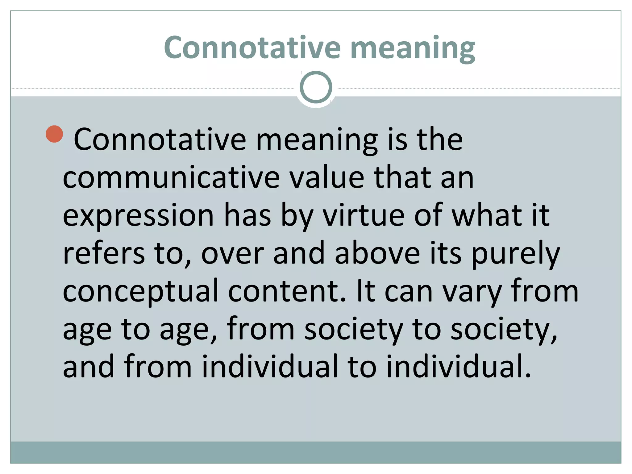Connotative meaning 
Connotative meaning is the 
communicative value that an 
expression has by virtue of what it 
refers to, over and above its purely 
conceptual content. It can vary from 
age to age, from society to society, 
and from individual to individual. 
 