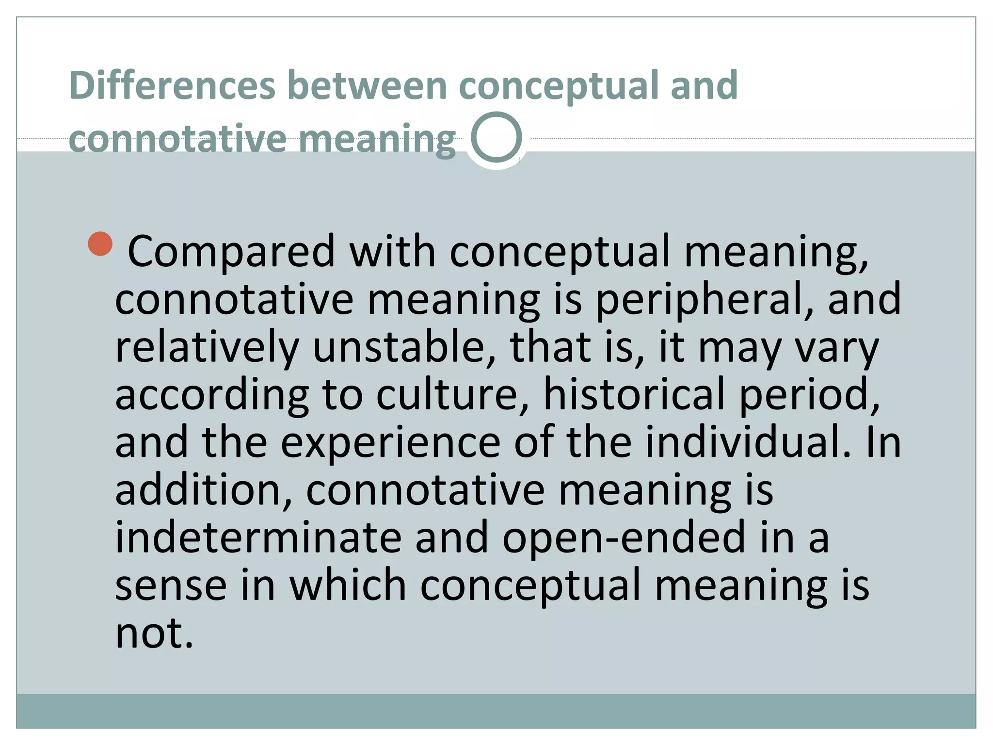 Differences between conceptual and 
connotative meaning 
Compared with conceptual meaning, 
connotative meaning is peripheral, and 
relatively unstable, that is, it may vary 
according to culture, historical period, 
and the experience of the individual. In 
addition, connotative meaning is 
indeterminate and open-ended in a 
sense in which conceptual meaning is 
not. 
 