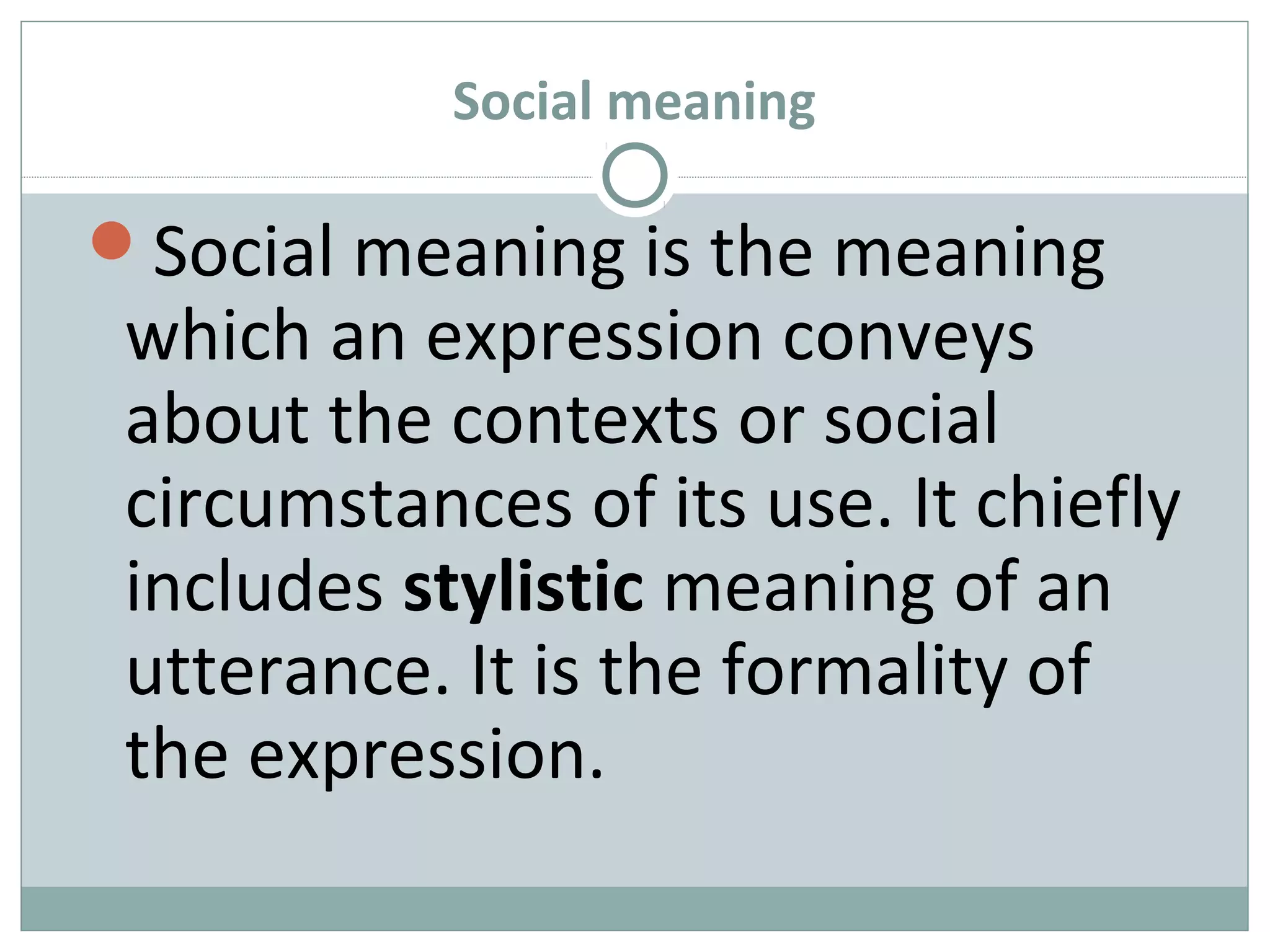Social meaning 
Social meaning is the meaning 
which an expression conveys 
about the contexts or social 
circumstances of its use. It chiefly 
includes stylistic meaning of an 
utterance. It is the formality of 
the expression. 
 