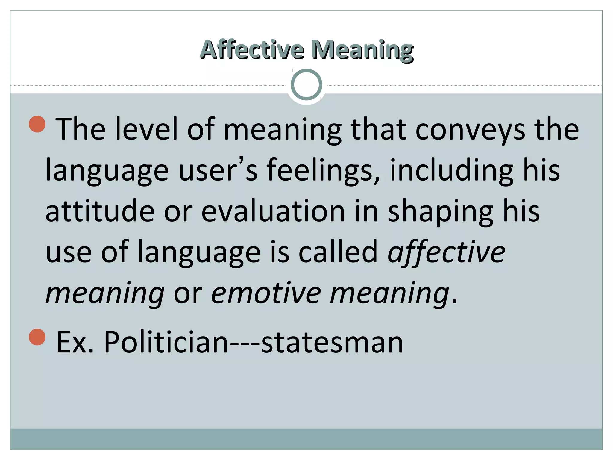 AAffffeeccttiivvee MMeeaanniinngg 
The level of meaning that conveys the 
language user’s feelings, including his 
attitude or evaluation in shaping his 
use of language is called affective 
meaning or emotive meaning. 
Ex. Politician---statesman 
 