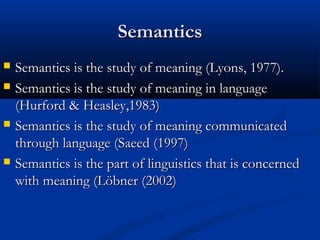 SemanticsSemantics
 Semantics is the study of meaning (Lyons, 1977).Semantics is the study of meaning (Lyons, 1977).
 Semantics is the study of meaning in languageSemantics is the study of meaning in language
(Hurford & Heasley,1983)(Hurford & Heasley,1983)
 Semantics is the study of meaning communicatedSemantics is the study of meaning communicated
through language (Saeed (1997)through language (Saeed (1997)
 Semantics is the part of linguistics that is concernedSemantics is the part of linguistics that is concerned
with meaning (Löbner (2002)with meaning (Löbner (2002)
 