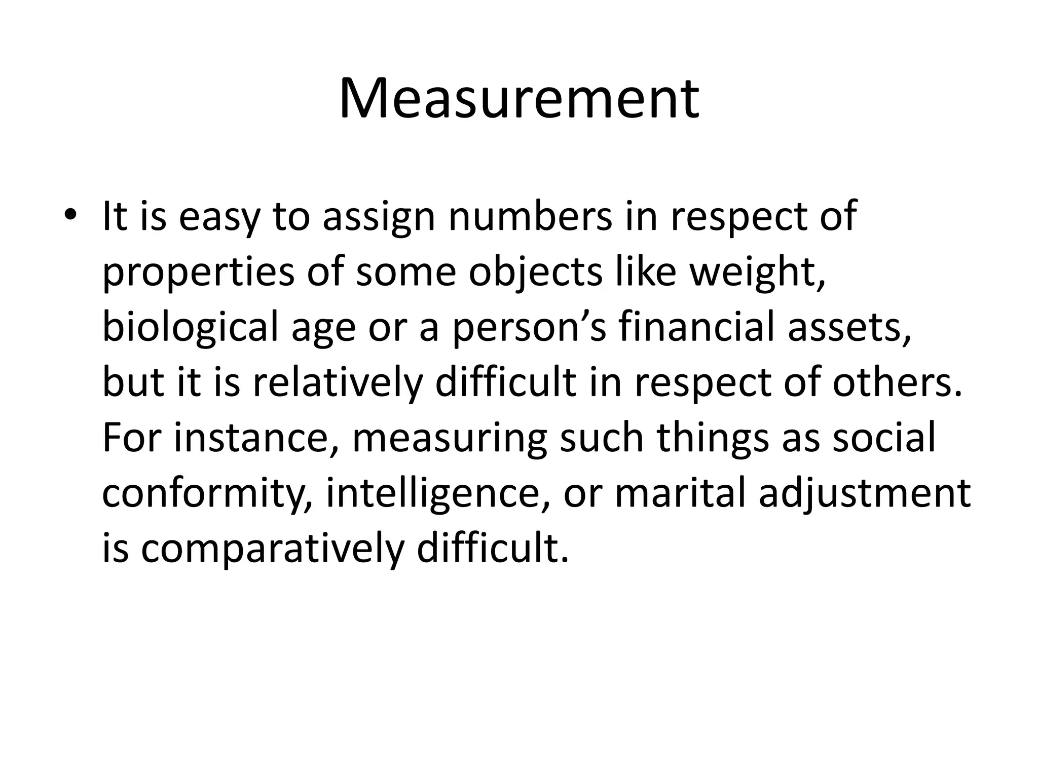 Measurement
• It is easy to assign numbers in respect of
properties of some objects like weight,
biological age or a person’s financial assets,
but it is relatively difficult in respect of others.
For instance, measuring such things as social
conformity, intelligence, or marital adjustment
is comparatively difficult.