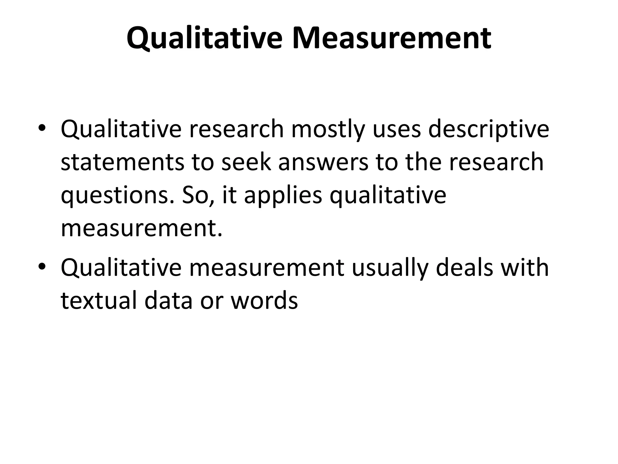 Qualitative Measurement
• Qualitative research mostly uses descriptive
statements to seek answers to the research
questions. So, it applies qualitative
measurement.
• Qualitative measurement usually deals with
textual data or words