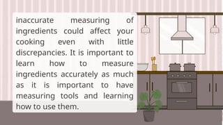 inaccurate measuring of
ingredients could affect your
cooking even with little
discrepancies. It is important to
learn how to measure
ingredients accurately as much
as it is important to have
measuring tools and learning
how to use them.
 