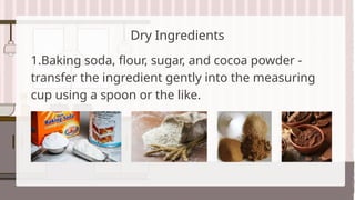 Dry Ingredients
1.Baking soda, flour, sugar, and cocoa powder -
transfer the ingredient gently into the measuring
cup using a spoon or the like.
 