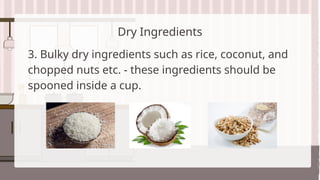 Dry Ingredients
3. Bulky dry ingredients such as rice, coconut, and
chopped nuts etc. - these ingredients should be
spooned inside a cup.
 