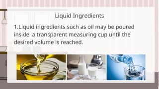 Liquid Ingredients
1.Liquid ingredients such as oil may be poured
inside a transparent measuring cup until the
desired volume is reached.
 