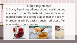 Liquid Ingredients
2. Sticky liquid ingredients should never be put
inside a cup directly. Instead, spray some oil or
melted butter inside the cup so that the sticky
ingredients will be easily transferred later after
conducting measurement.
 