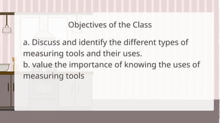 Objectives of the Class
a. Discuss and identify the different types of
measuring tools and their uses.
b. value the importance of knowing the uses of
measuring tools
 