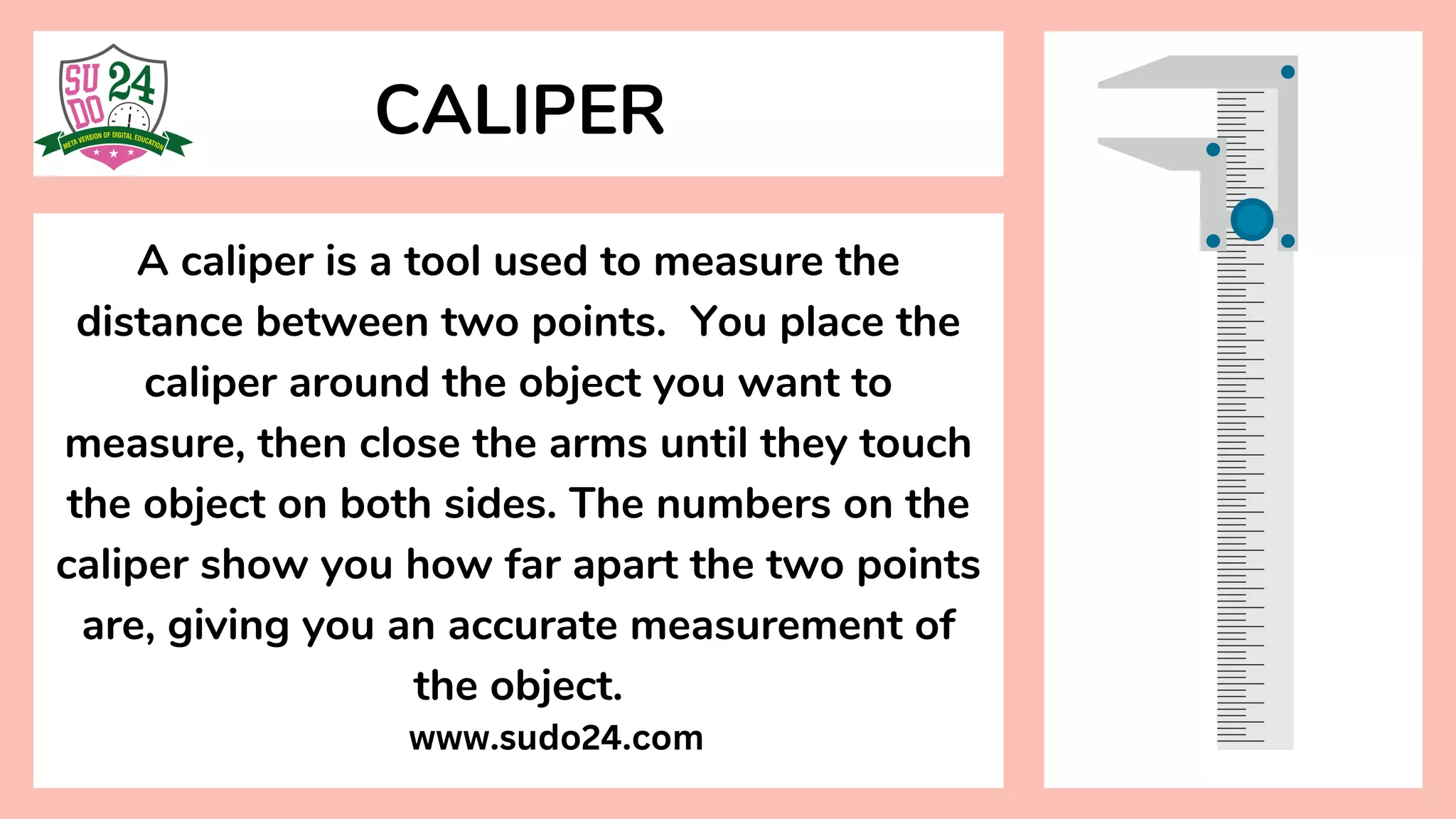 A caliper is a tool used to measure the
distance between two points. You place the
caliper around the object you want to
measure, then close the arms until they touch
the object on both sides. The numbers on the
caliper show you how far apart the two points
are, giving you an accurate measurement of
the object.
CALIPER
www.sudo24.com
 