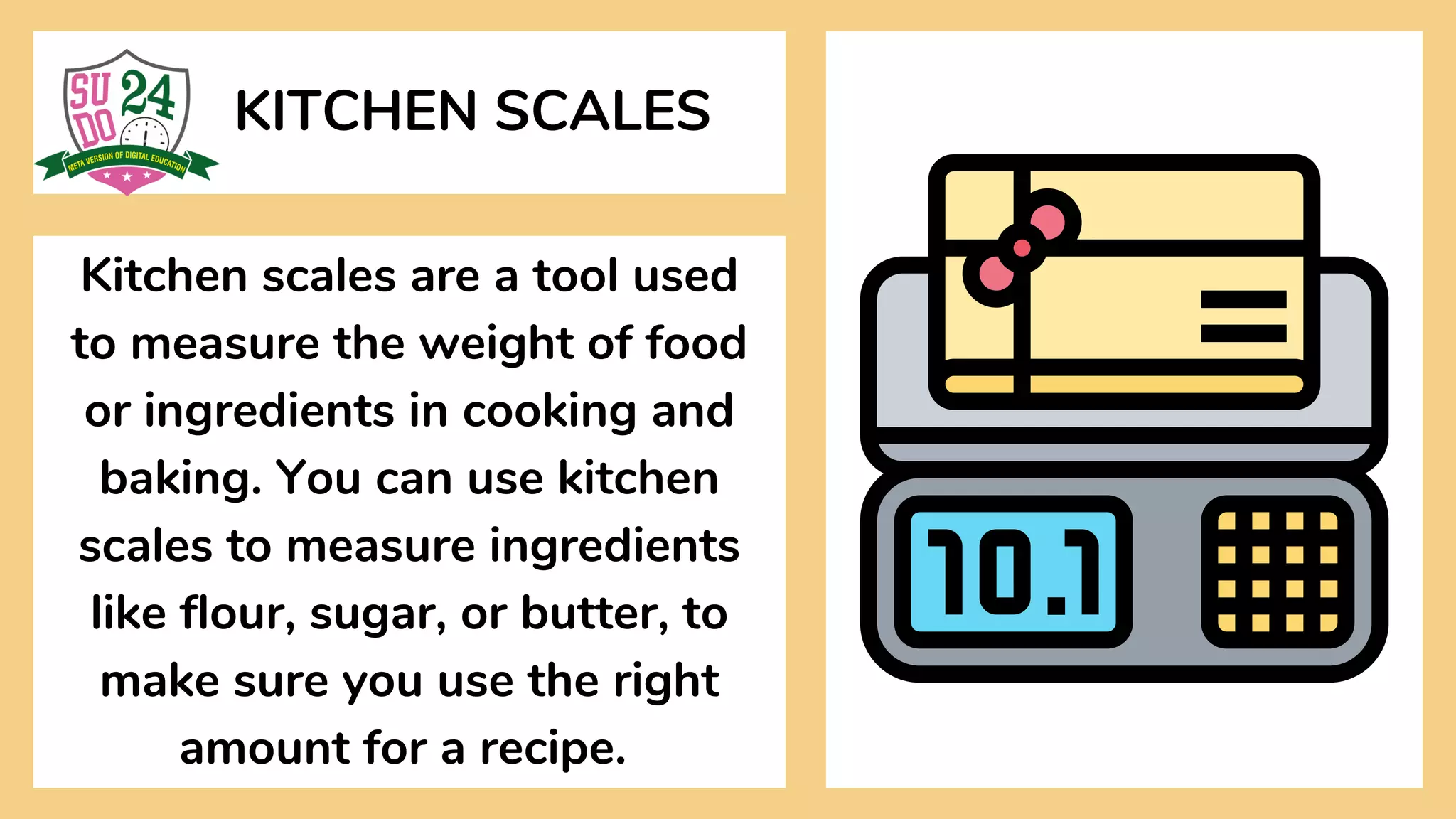 KITCHEN SCALES
Kitchen scales are a tool used
to measure the weight of food
or ingredients in cooking and
baking. You can use kitchen
scales to measure ingredients
like flour, sugar, or butter, to
make sure you use the right
amount for a recipe.
 