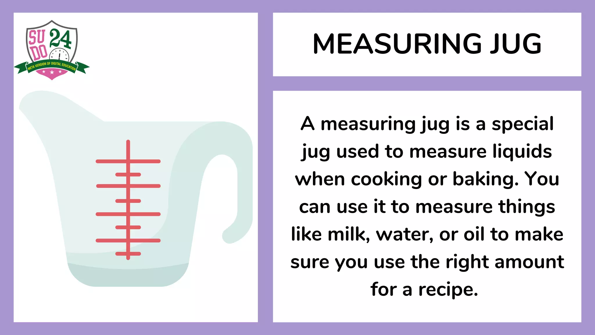 MEASURING JUG
A measuring jug is a special
jug used to measure liquids
when cooking or baking. You
can use it to measure things
like milk, water, or oil to make
sure you use the right amount
for a recipe.
 
