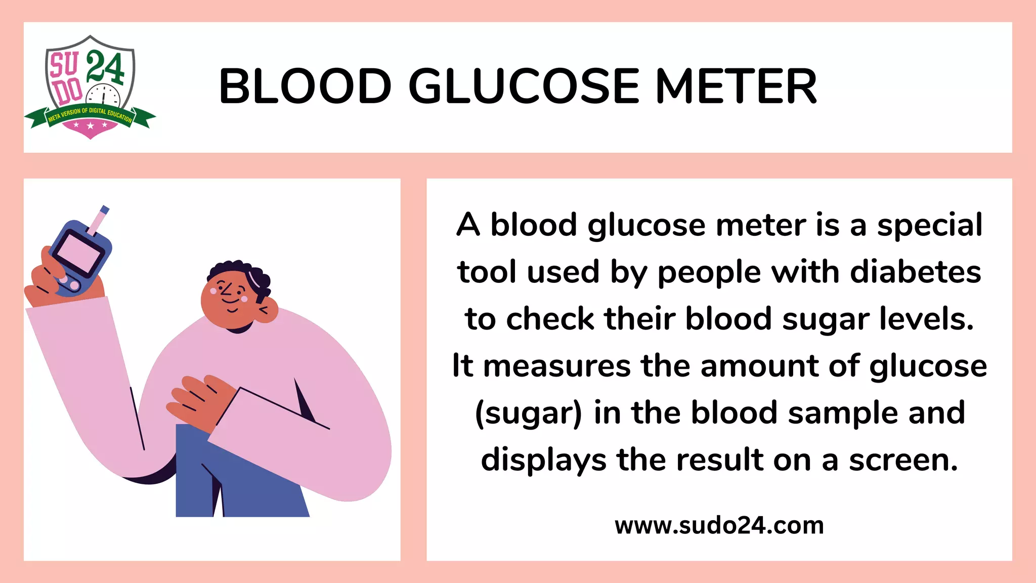 BLOOD GLUCOSE METER
A blood glucose meter is a special
tool used by people with diabetes
to check their blood sugar levels.
It measures the amount of glucose
(sugar) in the blood sample and
displays the result on a screen.
www.sudo24.com
 