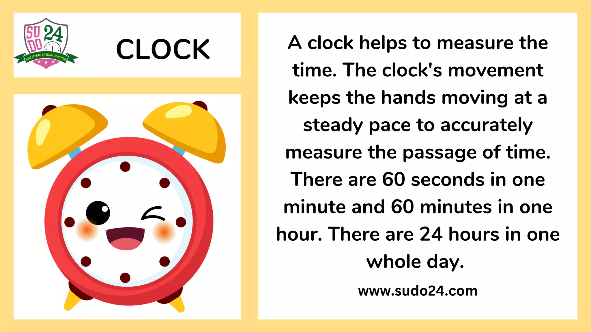 CLOCK A clock helps to measure the
time. The clock's movement
keeps the hands moving at a
steady pace to accurately
measure the passage of time.
There are 60 seconds in one
minute and 60 minutes in one
hour. There are 24 hours in one
whole day.
www.sudo24.com
 