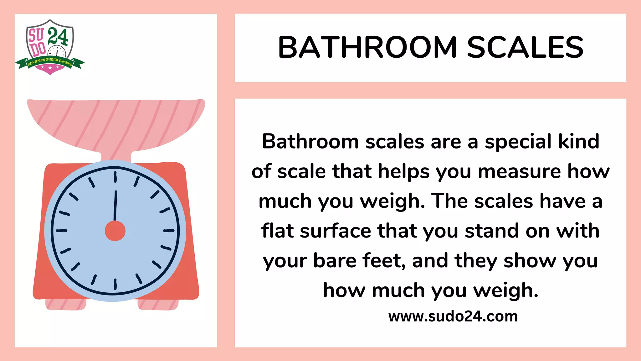 Bathroom scales are a special kind
of scale that helps you measure how
much you weigh. The scales have a
flat surface that you stand on with
your bare feet, and they show you
how much you weigh.
BATHROOM SCALES
www.sudo24.com
 